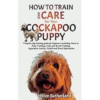 How To Train And Care For Your Cockapoo Puppy: Complete dog training guide for beginners including House & Potty Training, Crate and Recall Training, ... art of puppy training and all things dogs)