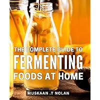 The Complete Guide To Fermenting Foods At Home: Unlock the Secrets of Artisanal Food Preservation: A Comprehensive Manual for Crafting Delicious Fermented Culinary Creations