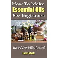 How To Make Essential Oils For Beginners : A Complete Guide To Make And Blend Essential Oils How To Make Essential Oils For Beginners : A Complete Guide To Make And Blend Essential Oils Kindle Paperback