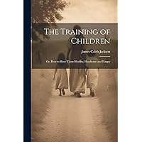 The Training of Children: Or, How to Have Them Healthy, Handsome and Happy The Training of Children: Or, How to Have Them Healthy, Handsome and Happy Paperback Hardcover