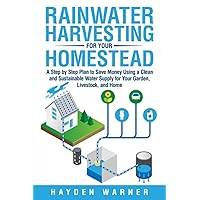 Rainwater Harvesting For Your Homestead: A Step by Step Plan to Save Money Using a Clean and Sustainable Water Supply for Your Garden, Livestock, and Home