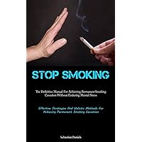 Stop Smoking: The Definitive Manual For Achieving Permanent Smoking Cessation Without Enduring Mental Stress (Effective Strategies And Holistic Methods For Achieving Permanent Smoking Cessation)