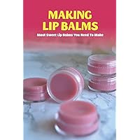 Making Lip Balms: Most Sweet Lip Balms You Need To Make: Making Your Own Lip Balm