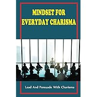 Mindset For Everyday Charisma: Lead And Persuade With Charisma