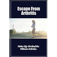 Escape From Arthritis: Make Life Worthwhile Without Arthritis