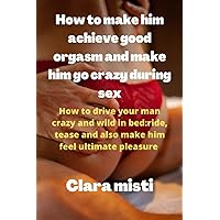 How to make him achieve good orgasms and make him go crazy during sex: How to drive your man crazy and wild in bed: ride, tease and also make him feel ultimate pleasure How to make him achieve good orgasms and make him go crazy during sex: How to drive your man crazy and wild in bed: ride, tease and also make him feel ultimate pleasure Paperback Kindle