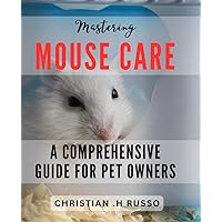 Mastering Mouse Care: A Comprehensive Guide for Pet Owners: The Ultimate Handbook to Optimize Your Mouse's Health and Happiness