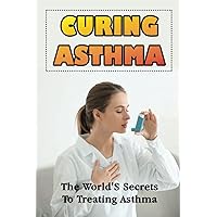 Curing Asthma: The World'S Secrets To Treating Asthma