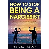 How To Stop Being A Narcissist: Step By Step Guide On How To Stop Having Narcissistic Tendencies The Easy Way So You Can Build Healthy Relationships Based On Mutual Respect And Understanding