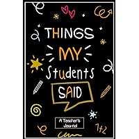 Things my Students Said A Teacher’s journal: Keepsake Memory Book to Record All The Memorable Things Your Students Say