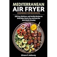 Mediterranean Air Fryer Cookbook for Beginners: 100 Easy, Delicious, and Healthy Recipes to Grill, Bake, Roast, Fry, and Cook the Best Meals Everyday