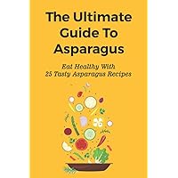 The Ultimate Guide To Asparagus: Eat Healthy With 25 Tasty Asparagus Recipes: Recipes For Cold Asparagus Appetizers