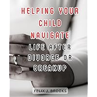 Helping Your Child Navigate Life After Divorce or Breakup: Empower Your Child to Thrive and Find Happiness Amidst Change
