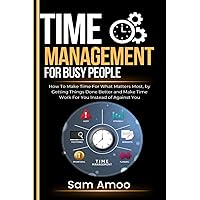 Time Management For Busy People: How To Make Time For What Matters Most, by Getting Things Done Better and Make Time Work For You Instead of Against You
