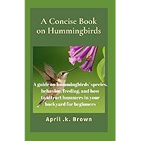 A Concise Book on Hummingbirds: A guide on hummingbirds’ species, behavior, feeding, and how to attract hummers in your backyard for beginners A Concise Book on Hummingbirds: A guide on hummingbirds’ species, behavior, feeding, and how to attract hummers in your backyard for beginners Paperback Kindle