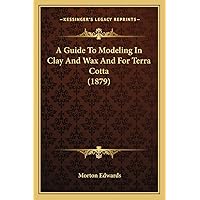 A Guide To Modeling In Clay And Wax And For Terra Cotta (1879) A Guide To Modeling In Clay And Wax And For Terra Cotta (1879) Paperback