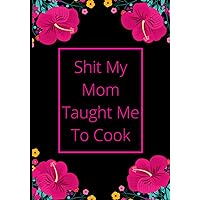 Shit My Mom Taught Me To Cook: recipe notebook journal i can cook to write in your own recipes, personal cookbook, recipe journal, blank recipe journal