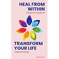 Heal from Within, Transform your Life: An Introduction to Chakra Healing & How it Can Change Your Life