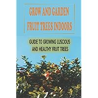 Grow And Garden Fruit Trees Indoors: Guide To Growing Luscious And Healthy Fruit Trees: Soil To Grow Fruit Indoor