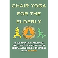 CHAIR YOGA FOR THE ELDERLY: CHAIR YOGA MEDITATION AND EXERCISES TO ACHIEVE MAXIMUM GENERAL WELL BEING FOR SENIORS ABOVE 50 YEARS CHAIR YOGA FOR THE ELDERLY: CHAIR YOGA MEDITATION AND EXERCISES TO ACHIEVE MAXIMUM GENERAL WELL BEING FOR SENIORS ABOVE 50 YEARS Kindle Paperback