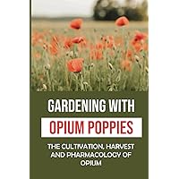 Gardening With Opium Poppies: The Cultivation, Harvest And Pharmacology Of Opium: The Opium Poppies Gardner Tips