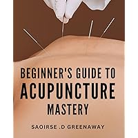 Beginner's Guide to Acupuncture Mastery: Unlock the Secrets of Acupuncture with this Comprehensive Introductory Manual
