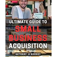 Ultimate Guide to Small Business Acquisition: Master the Art of Acquiring with this Comprehensive - Unlock New Opportunities for Growth and Success
