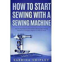 How To Start Sewing with A Sewing Machine: Step By Step Guide on How to Start Sewing with A Sewing Machine as A Complete Beginner to Make or Mend