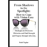 From Shadows to the Spotlight: How to Cope with Vision Loss: Strategies to Overcome Obstacles and Find Strength and Purpose through Adversity
