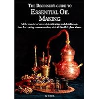 The Beginner’s guide to Essential Oil Making : All the secrets for successful enfleurage and distillation, from harvesting to conservation, with 40 detailed plant sheets
