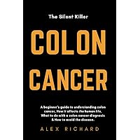 THE SILENT KILLER, COLON CANCER.: A Beginner's guide to understanding Colon cancer,how it affects the human life,what to do with a colon cancer diagnosis&How to avoid the disease