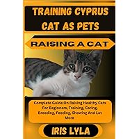 TRAINING CYPRUS CAT AS PETS RAISING A CAT: Complete Guide On Raising Healthy Cats For Beginners, Training, Caring, Breeding, Feeding, Showing And Lot More