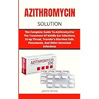 AZITHROMYCIN SOLUTION: The Complete Guide To Azithromycin For The Treatment Of Middle Ear Infections, Strep Throat, Traveler’s Diarrhea Stds, Pneumonia, And Other Intestinal Infections
