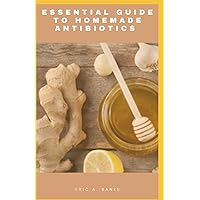 ESSENTIAL GUIDE TO NATURAL HOMEMADE ANTIBIOTICS: Healing Without Pills And Natural Antibiotics To Use In Time Of Emergencies At Home