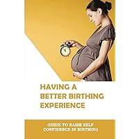 Having A Better Birthing Experience: Guide To Raise Self Confidence In Birthing: Labour Pain Relief Techniques