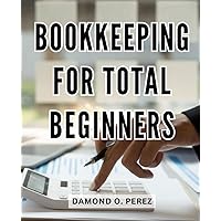 Bookkeeping For Total Beginners: Step-by-Step Guide to Effective Accounting | Master the Art of Bookkeeping for Small Businesses | Simple Methods for Financial Success