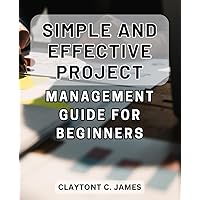 Simple and Effective Project Management Guide for Beginners: Effortless Techniques to Master Project Management Skills from Scratch – A Definitive Handbook