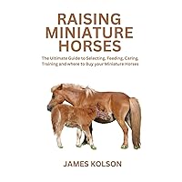 Raising Miniature Horses: The Ultimate Guide to Selecting, Feeding, Caring, Training and where to Buy your Miniature Horses