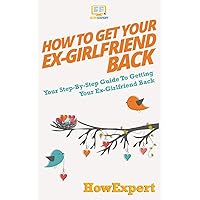 How to Get Your Ex-Girlfriend Back: Your Step-By-Step Guide To Getting Your Ex-Girlfriend Back