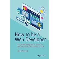 How to be a Web Developer: A Complete Beginner's Guide on What to Know and Where to Start How to be a Web Developer: A Complete Beginner's Guide on What to Know and Where to Start Paperback Kindle