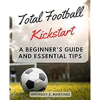Total Football Kickstart: A Beginner's Guide and Essential Tips: Discover the Beautiful Game and Master the Basics of Total Football
