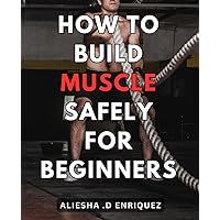How To Build Muscle Safely For Beginners: Effective Techniques for Safely Building Muscles: A Comprehensive Guide for Novice Fitness Enthusiasts