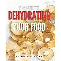 A Guide To Dehydrating Your Food: Preserving Flavor and Nutrition: A Comprehensive Manual on Food Dehydration Techniques for Self-sufficiency and Culinary Enthusiasts