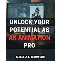 Unlock Your Potential as an Animation Pro: Master the Art of Animation and Unleash Your Creative Potential as a Professional Animator