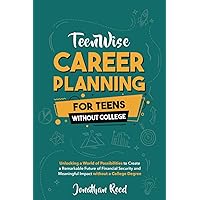 Career Planning For Teens Without College: Unlocking a World of Possibilities to Create a Remarkable Future of Financial Security and Meaningful Impact without a College Degree (Teen Wise)