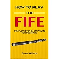 How To Play The Fife for Beginners: Complete Step By Step Guide To Fife Basics, Reading Music, and Playing Popular Songs