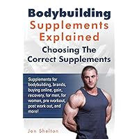 Bodybuilding Supplements Explained: Supplements for bodybuilding, brands, buying online, gain, recovery, for men, for women, pre workout, post work out, and more! Choosing The Correct Supplements. Bodybuilding Supplements Explained: Supplements for bodybuilding, brands, buying online, gain, recovery, for men, for women, pre workout, post work out, and more! Choosing The Correct Supplements. Kindle Paperback