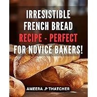 Irresistible French Bread Recipe - Perfect for Novice Bakers!: Master the Art of Baking Delicious French Bread with Easy-to-Follow Recipes and Tips