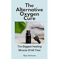 The Alternative Oxygen Cure: The Biggest Healing Miracle Of All Time The Alternative Oxygen Cure: The Biggest Healing Miracle Of All Time Kindle Paperback