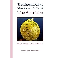 The Theory, Design, Manufacture & Use of The Astrolabe: Wheel of Esoteric, Ancient Wisdom
